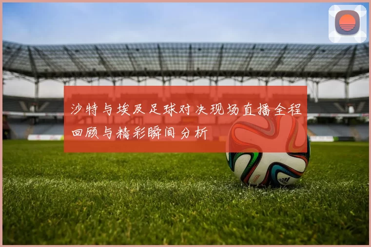 沙特与埃及足球对决现场直播全程回顾与精彩瞬间分析