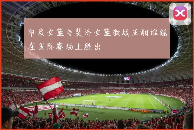 印度女篮与斐济女篮激战正酣谁能在国际赛场上胜出