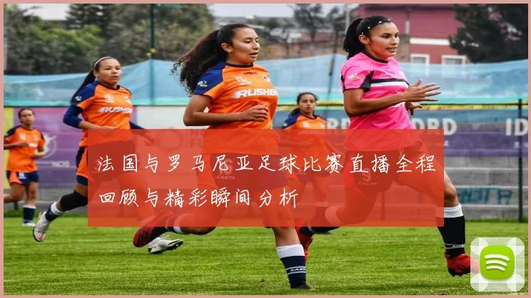 法国与罗马尼亚足球比赛直播全程回顾与精彩瞬间分析