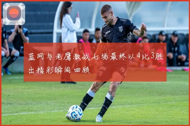 蓝网与老鹰激战七场最终以4比3胜出精彩瞬间回顾