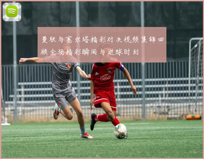 曼联与塞尔塔精彩对决视频集锦回顾全场精彩瞬间与进球时刻