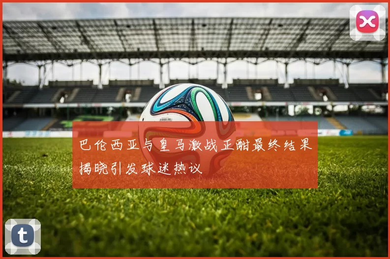巴伦西亚与皇马激战正酣最终结果揭晓引发球迷热议