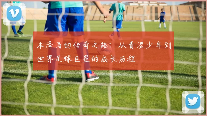 本泽马的传奇之路：从青涩少年到世界足球巨星的成长历程