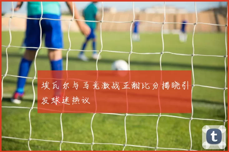 埃瓦尔与马竞激战正酣比分揭晓引发球迷热议