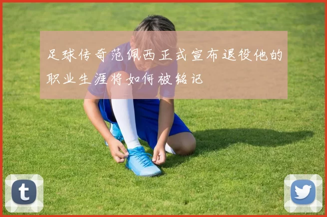 足球传奇范佩西正式宣布退役他的职业生涯将如何被铭记