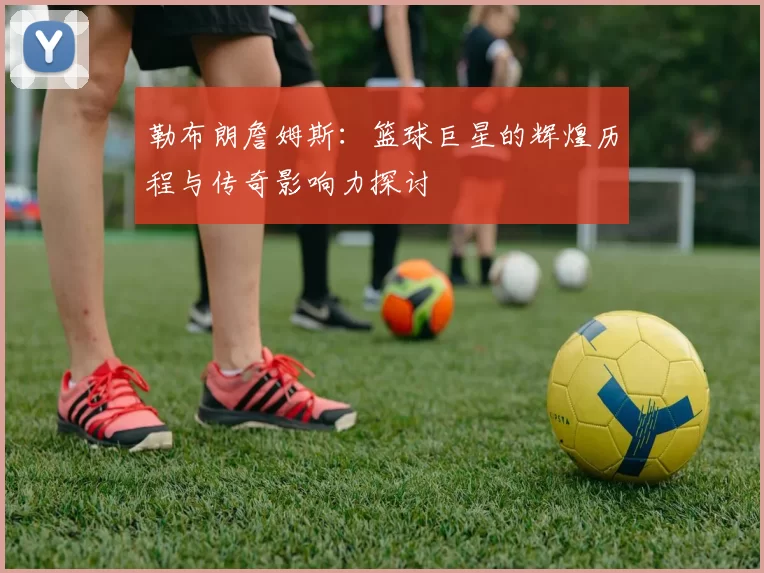 勒布朗詹姆斯：篮球巨星的辉煌历程与传奇影响力探讨