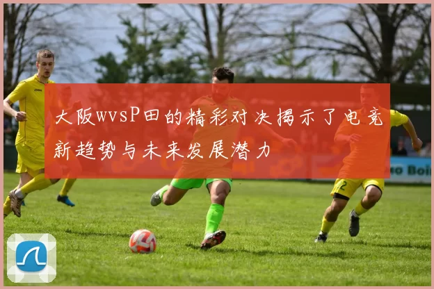 大阪wvsP田的精彩对决揭示了电竞新趋势与未来发展潜力