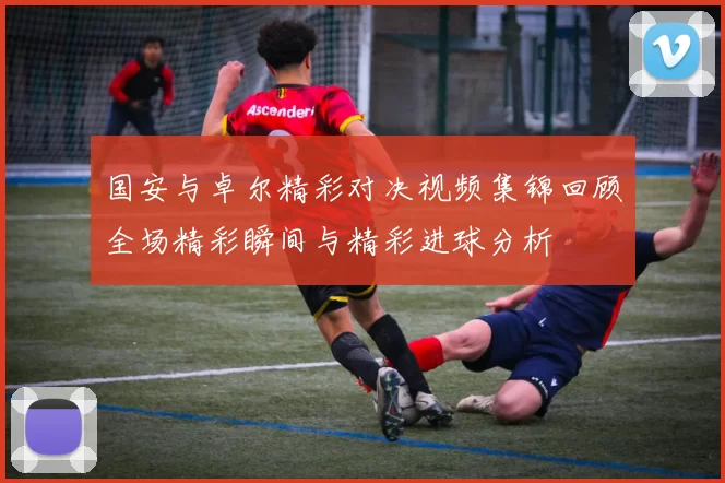 国安与卓尔精彩对决视频集锦回顾全场精彩瞬间与精彩进球分析