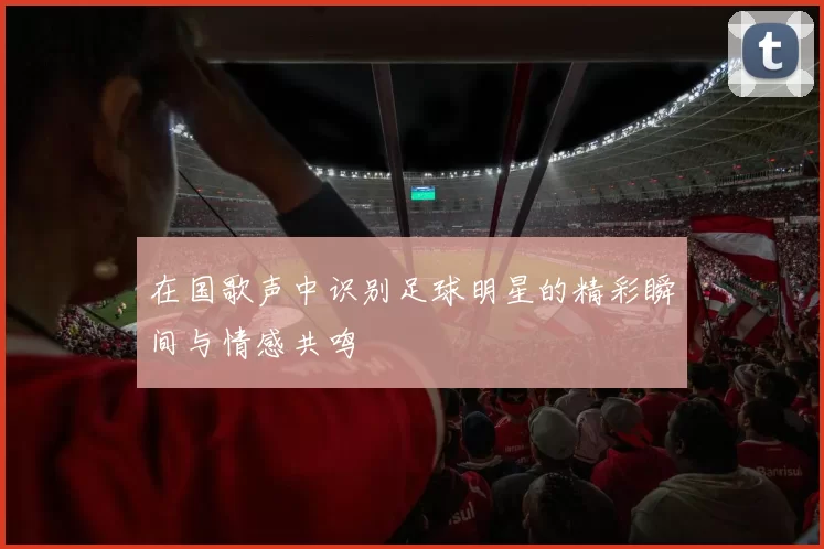 在国歌声中识别足球明星的精彩瞬间与情感共鸣